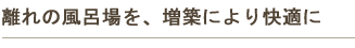 離れの風呂場を、増築により快適に